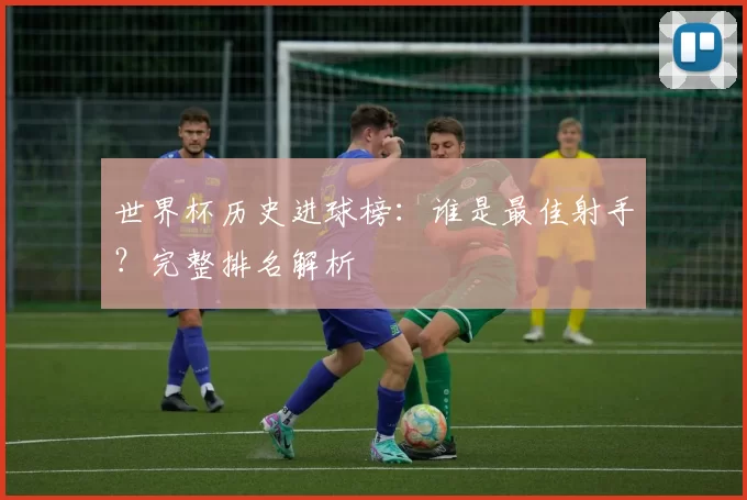 世界杯历史进球榜:谁是最佳射手?完整排名解析