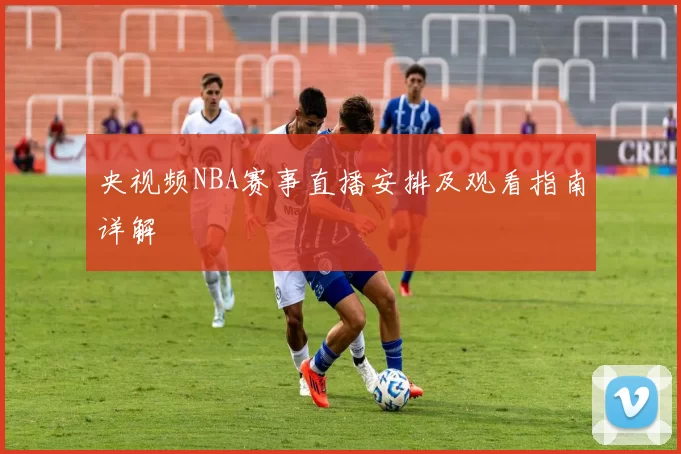 央视频NBA赛事直播安排及观看指南详解
