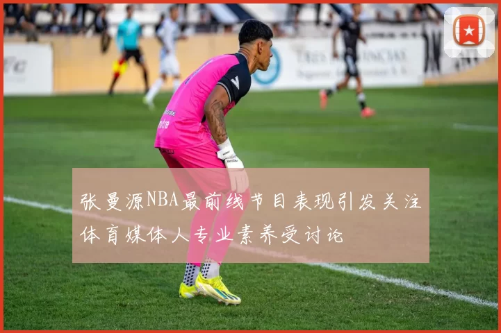 张曼源NBA最前线节目表现引发关注体育媒体人专业素养受讨论