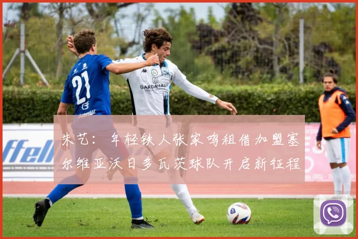 朱艺:年轻铁人张家鸣租借加盟塞尔维亚沃日多瓦茨球队开启新征程