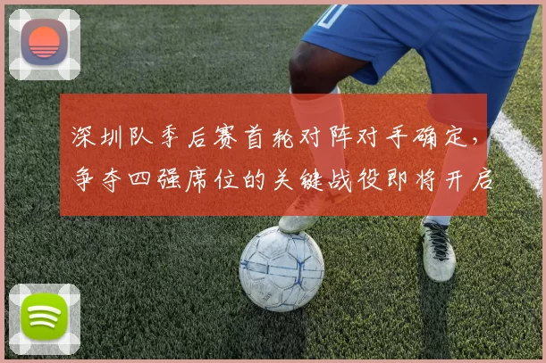 深圳队季后赛首轮对阵对手确定,争夺四强席位的关键战役即将开启