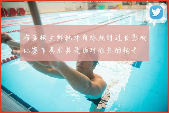 布莱顿主帅批评角球耗时过长影响比赛节奏尤其是面对领先的枪手