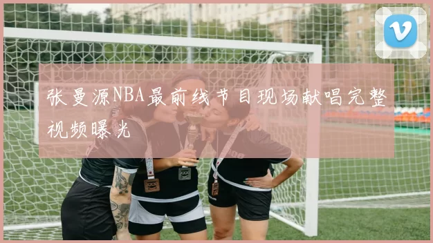 张曼源NBA最前线节目现场献唱完整视频曝光